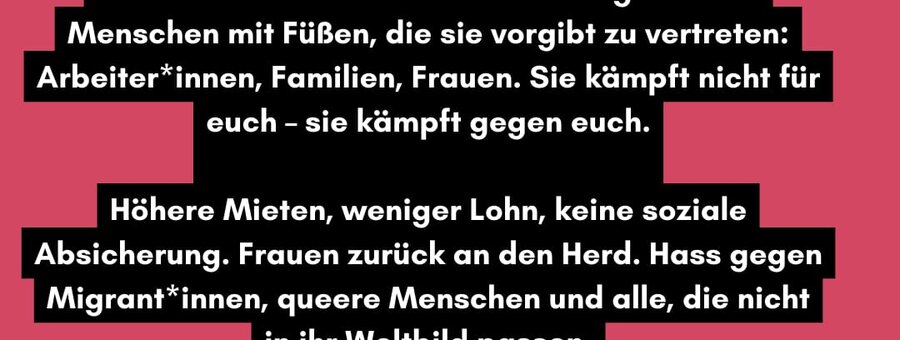 Die AfD lügt - und wir alle zahlen den Preis! Sie behauptet, Politik für den „kleinen Mann" zu machen - doch in Wahrheit tritt sie genau die Menschen mit Füßen, die sie vorgibt zu vertreten: Arbeiter*innen, Familien, Frauen. Sie kämpft nicht für euch - sie kämpft gegen euch. Höhere Mieten, weniger Lohn, keine soziale Absicherung. Frauen zurück an den Herd. Hass gegen Migrant*innen, queere Menschen und alle, die nicht in ihr Weltbild passen. Und wir kennen das aus der Geschichte: Holocaust-Überlebende warnen uns, dass es wieder so beginnt wie damals. Wir dürfen nicht wegsehen!