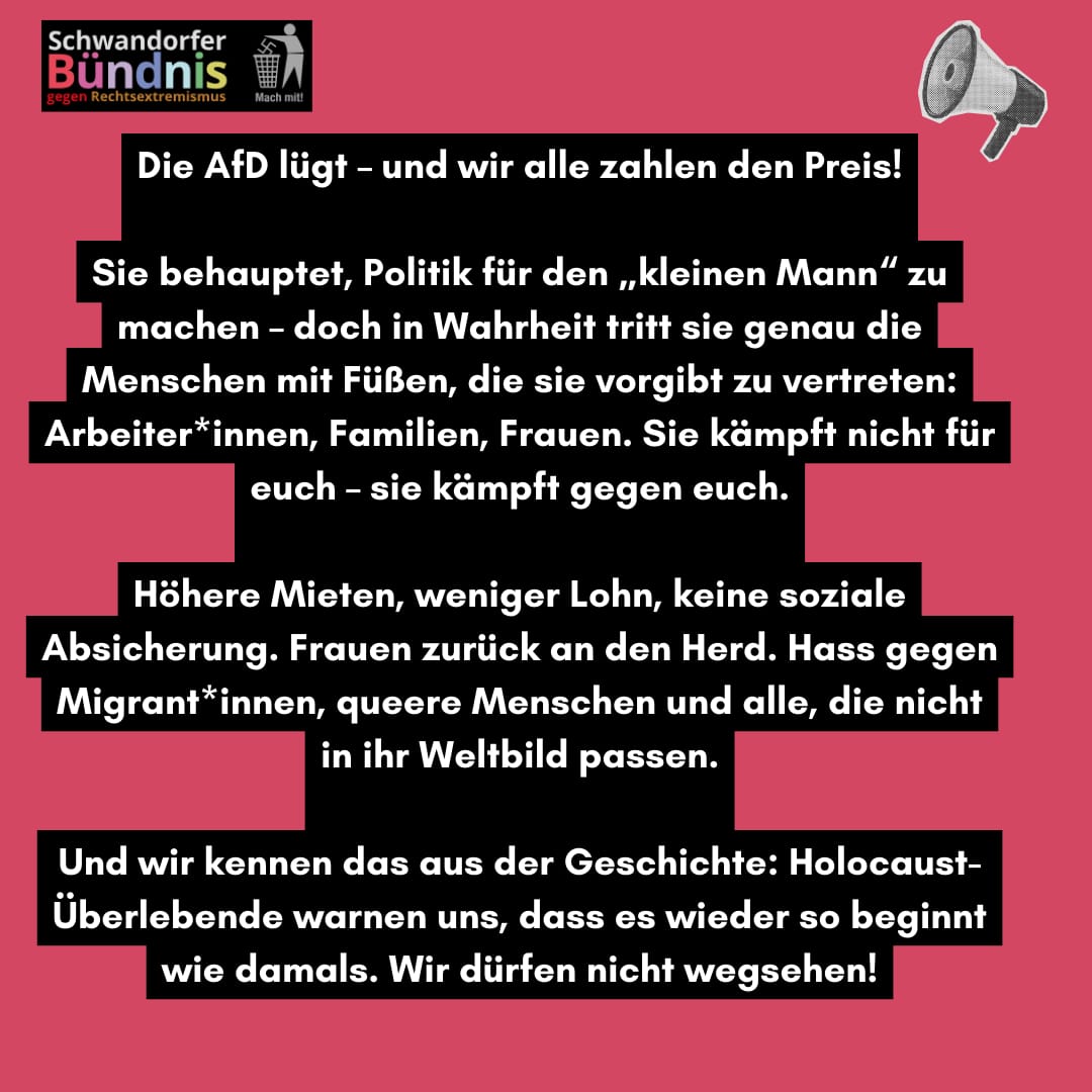 Die AfD lügt - und wir alle zahlen den Preis! Sie behauptet, Politik für den „kleinen Mann" zu machen - doch in Wahrheit tritt sie genau die Menschen mit Füßen, die sie vorgibt zu vertreten: Arbeiter*innen, Familien, Frauen. Sie kämpft nicht für euch - sie kämpft gegen euch. Höhere Mieten, weniger Lohn, keine soziale Absicherung. Frauen zurück an den Herd. Hass gegen Migrant*innen, queere Menschen und alle, die nicht in ihr Weltbild passen. Und wir kennen das aus der Geschichte: Holocaust-Überlebende warnen uns, dass es wieder so beginnt wie damals. Wir dürfen nicht wegsehen!